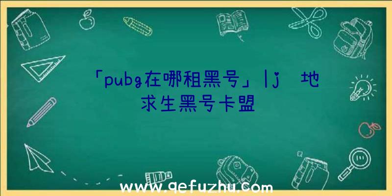 「pubg在哪租黑号」|j绝地求生黑号卡盟